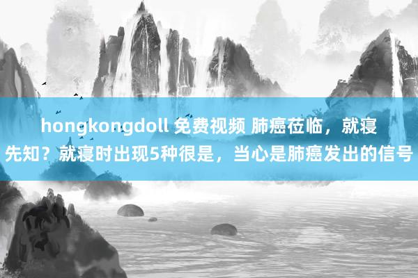 hongkongdoll 免费视频 肺癌莅临，就寝先知？就寝时出现5种很是，当心是肺癌发出的信号