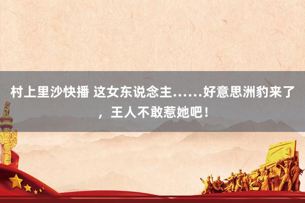 村上里沙快播 这女东说念主……好意思洲豹来了，王人不敢惹她吧！