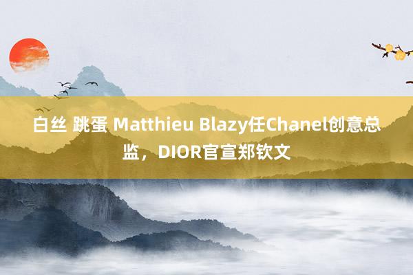 白丝 跳蛋 Matthieu Blazy任Chanel创意总监，DIOR官宣郑钦文