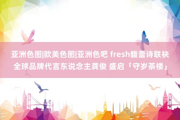 亚洲色图|欧美色图|亚洲色吧 fresh馥蕾诗联袂全球品牌代言东说念主龚俊 盛启「守岁茶楼」