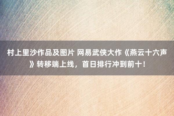 村上里沙作品及图片 网易武侠大作《燕云十六声》转移端上线，首日排行冲到前十！