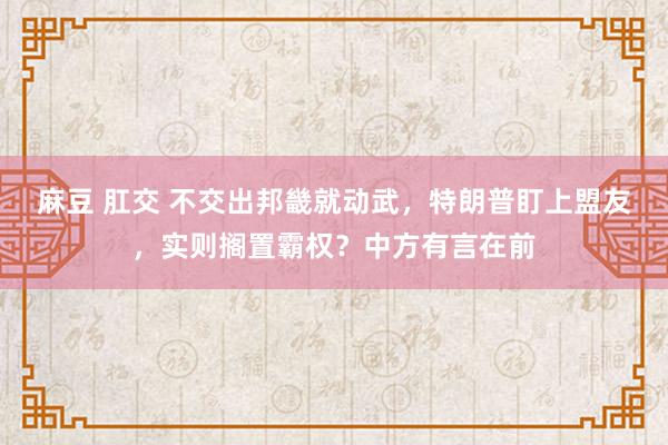 麻豆 肛交 不交出邦畿就动武，特朗普盯上盟友，实则搁置霸权？中方有言在前