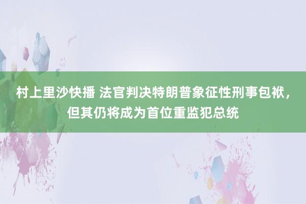 村上里沙快播 法官判决特朗普象征性刑事包袱，但其仍将成为首位重监犯总统
