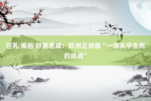 巨乳 風俗 好意思媒：欧洲正濒临“一场关乎生死的挑战”