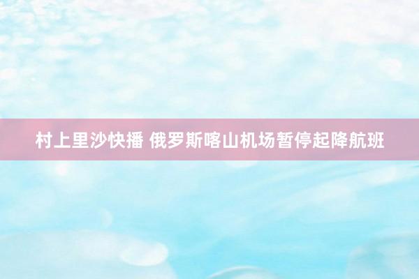 村上里沙快播 俄罗斯喀山机场暂停起降航班