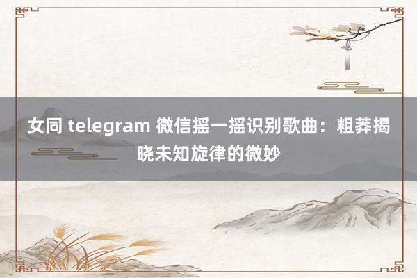 女同 telegram 微信摇一摇识别歌曲：粗莽揭晓未知旋律的微妙