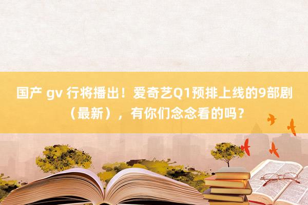 国产 gv 行将播出！爱奇艺Q1预排上线的9部剧（最新），有你们念念看的吗？