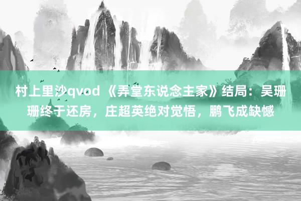 村上里沙qvod 《弄堂东说念主家》结局：吴珊珊终于还房，庄超英绝对觉悟，鹏飞成缺憾