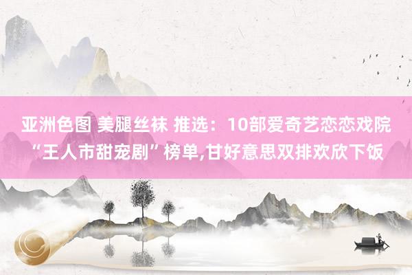 亚洲色图 美腿丝袜 推选：10部爱奇艺恋恋戏院“王人市甜宠剧”榜单，甘好意思双排欢欣下饭