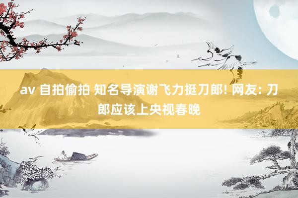 av 自拍偷拍 知名导演谢飞力挺刀郎! 网友: 刀郎应该上央视春晚