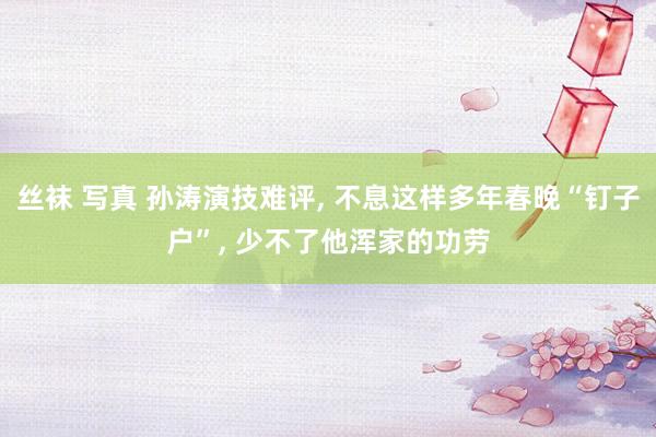 丝袜 写真 孙涛演技难评， 不息这样多年春晚“钉子户”， 少不了他浑家的功劳