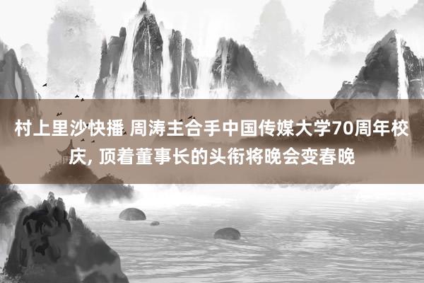 村上里沙快播 周涛主合手中国传媒大学70周年校庆， 顶着董事长的头衔将晚会变春晚