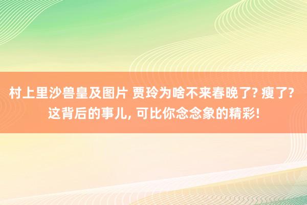 村上里沙兽皇及图片 贾玲为啥不来春晚了? 瘦了? 这背后的事儿， 可比你念念象的精彩!