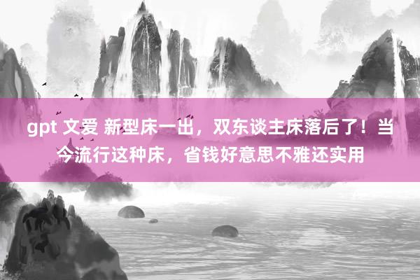 gpt 文爱 新型床一出，双东谈主床落后了！当今流行这种床，省钱好意思不雅还实用