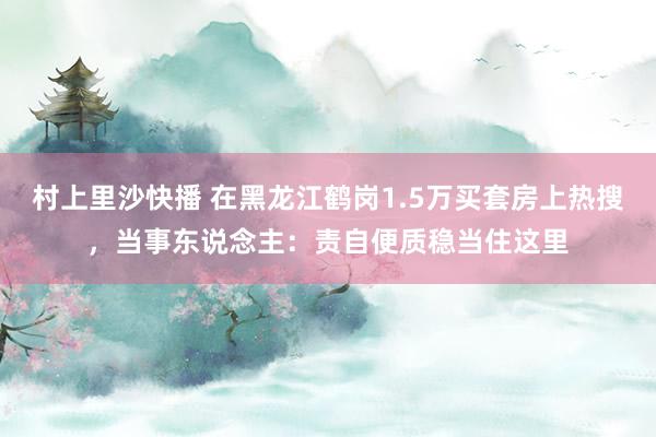村上里沙快播 在黑龙江鹤岗1.5万买套房上热搜，当事东说念主：责自便质稳当住这里