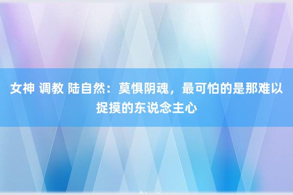 女神 调教 陆自然：莫惧阴魂，最可怕的是那难以捉摸的东说念主心
