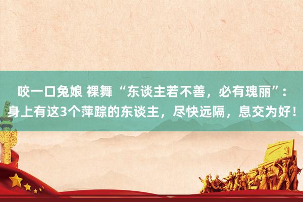 咬一口兔娘 裸舞 “东谈主若不善，必有瑰丽”:身上有这3个萍踪的东谈主，尽快远隔，息交为好！