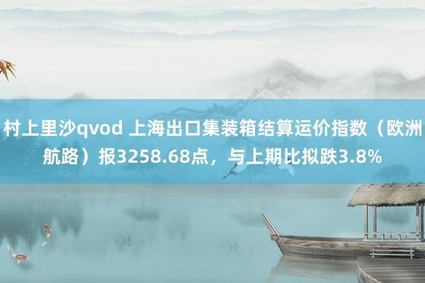 村上里沙qvod 上海出口集装箱结算运价指数（欧洲航路）报3258.68点，与上期比拟跌3.8%