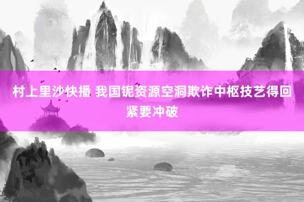 村上里沙快播 我国铌资源空洞欺诈中枢技艺得回紧要冲破