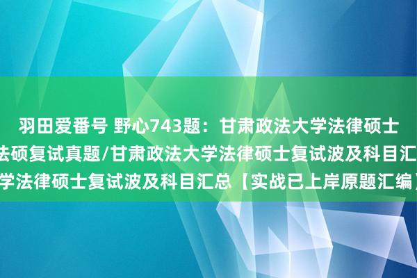 羽田爱番号 野心743题：甘肃政法大学法律硕士复试真题/甘肃政法大学法硕复试真题/甘肃政法大学法律硕士复试波及科目汇总【实战已上岸原题汇编】