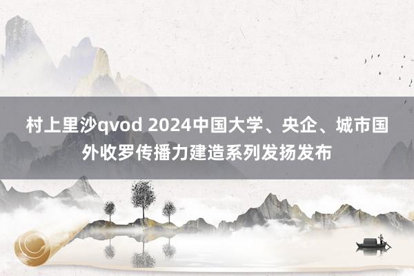 村上里沙qvod 2024中国大学、央企、城市国外收罗传播力建造系列发扬发布
