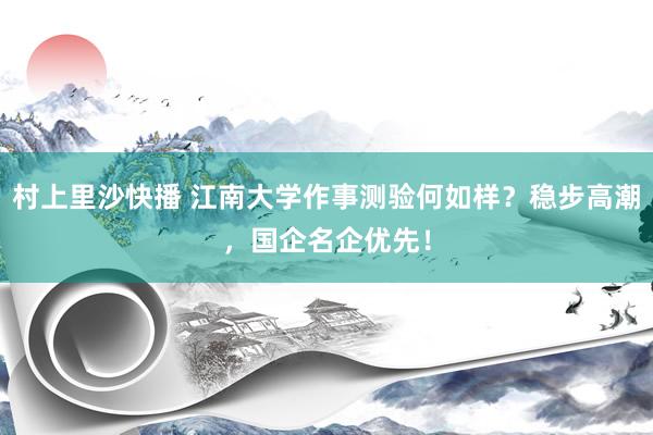 村上里沙快播 江南大学作事测验何如样？稳步高潮，国企名企优先！