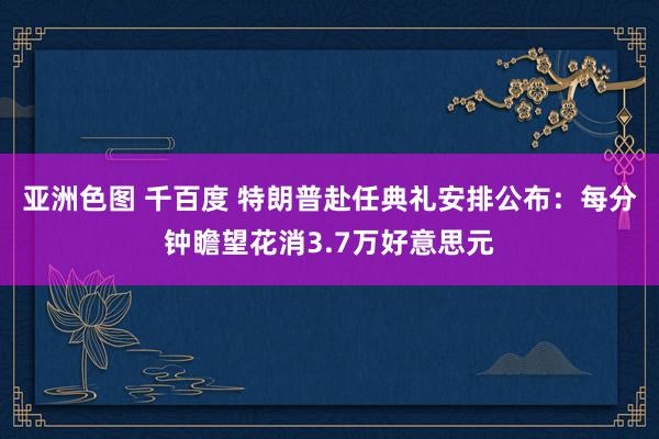 亚洲色图 千百度 特朗普赴任典礼安排公布：每分钟瞻望花消3.7万好意思元