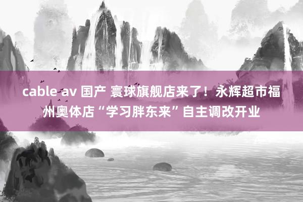 cable av 国产 寰球旗舰店来了！永辉超市福州奥体店“学习胖东来”自主调改开业