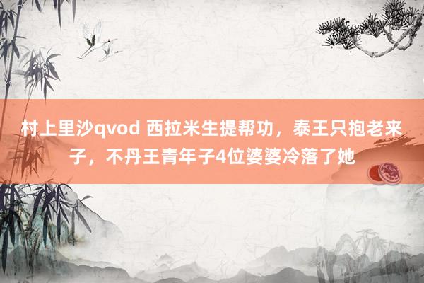村上里沙qvod 西拉米生提帮功，泰王只抱老来子，不丹王青年子4位婆婆冷落了她