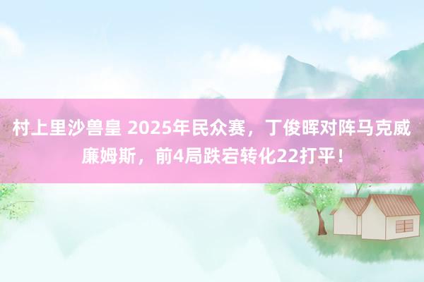 村上里沙兽皇 2025年民众赛，丁俊晖对阵马克威廉姆斯，前4局跌宕转化22打平！