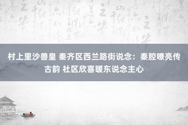 村上里沙兽皇 秦齐区西兰路街说念：秦腔嘹亮传古韵 社区欣喜暖东说念主心
