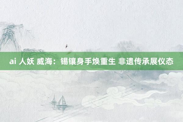 ai 人妖 威海：锡镶身手焕重生 非遗传承展仪态