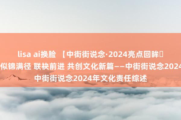 lisa ai换脸 【中街街说念·2024亮点回眸⑳】岁末回望 文化似锦满径 联袂前进 共创文化新篇——中街街说念2024年文化责任综述