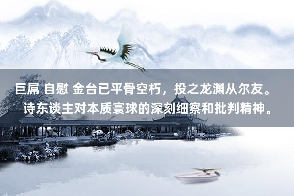巨屌 自慰 金台已平骨空朽，投之龙渊从尔友。 诗东谈主对本质寰球的深刻细察和批判精神。