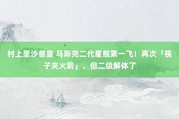村上里沙兽皇 马斯克二代星舰第一飞！再次「筷子夹火箭」，但二级解体了