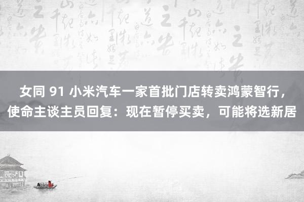 女同 91 小米汽车一家首批门店转卖鸿蒙智行，使命主谈主员回复：现在暂停买卖，可能将选新居