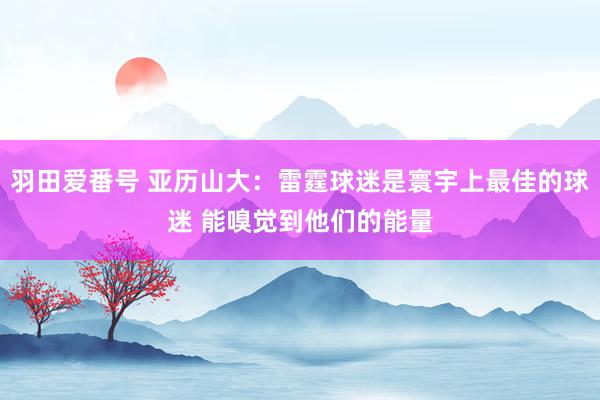 羽田爱番号 亚历山大：雷霆球迷是寰宇上最佳的球迷 能嗅觉到他们的能量
