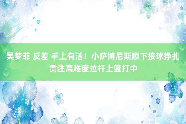 吴梦菲 反差 手上有活！小萨博尼斯顺下接球挣扎贯注高难度拉杆上篮打中