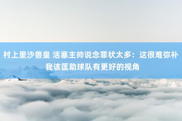 村上里沙兽皇 活塞主帅说念罪状太多：这很难弥补 我该匡助球队有更好的视角