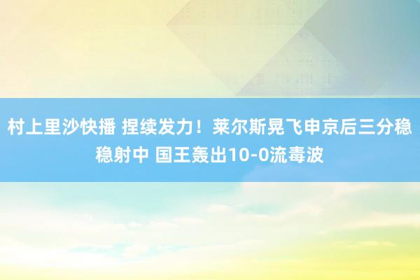 村上里沙快播 捏续发力！莱尔斯晃飞申京后三分稳稳射中 国王轰出10-0流毒波