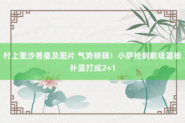 村上里沙兽皇及图片 气势磅礴！小萨抢到前场篮板补篮打成2+1