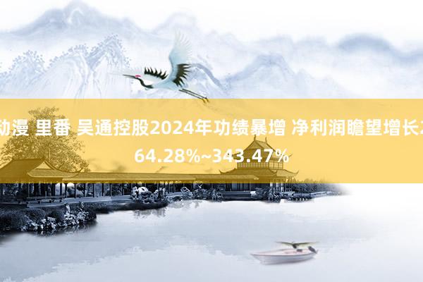 动漫 里番 吴通控股2024年功绩暴增 净利润瞻望增长264.28%~343.47%