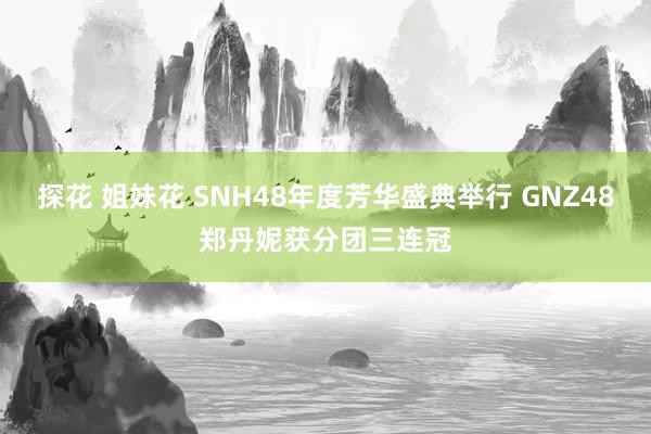 探花 姐妹花 SNH48年度芳华盛典举行 GNZ48郑丹妮获分团三连冠