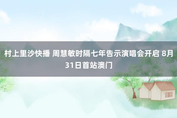 村上里沙快播 周慧敏时隔七年告示演唱会开启 8月31日首站澳门