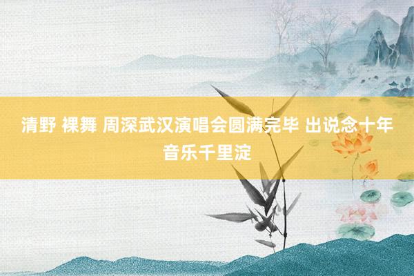 清野 裸舞 周深武汉演唱会圆满完毕 出说念十年音乐千里淀
