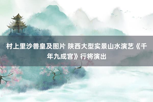 村上里沙兽皇及图片 陕西大型实景山水演艺《千年九成宫》行将演出