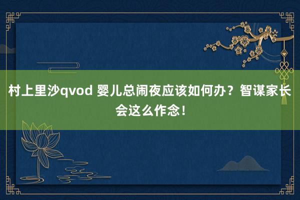 村上里沙qvod 婴儿总闹夜应该如何办？智谋家长会这么作念！