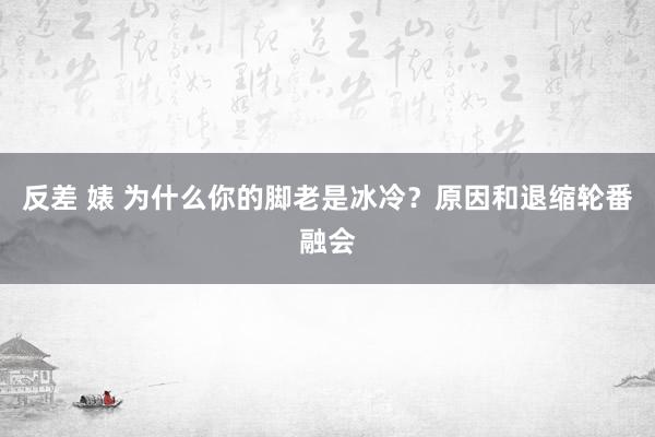 反差 婊 为什么你的脚老是冰冷？原因和退缩轮番融会