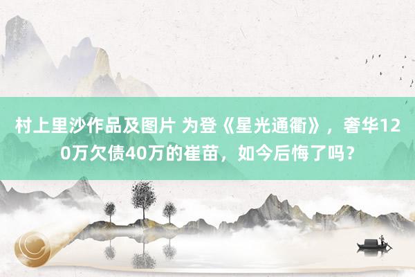 村上里沙作品及图片 为登《星光通衢》，奢华120万欠债40万的崔苗，如今后悔了吗？