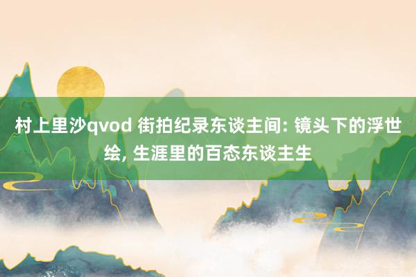 村上里沙qvod 街拍纪录东谈主间: 镜头下的浮世绘， 生涯里的百态东谈主生